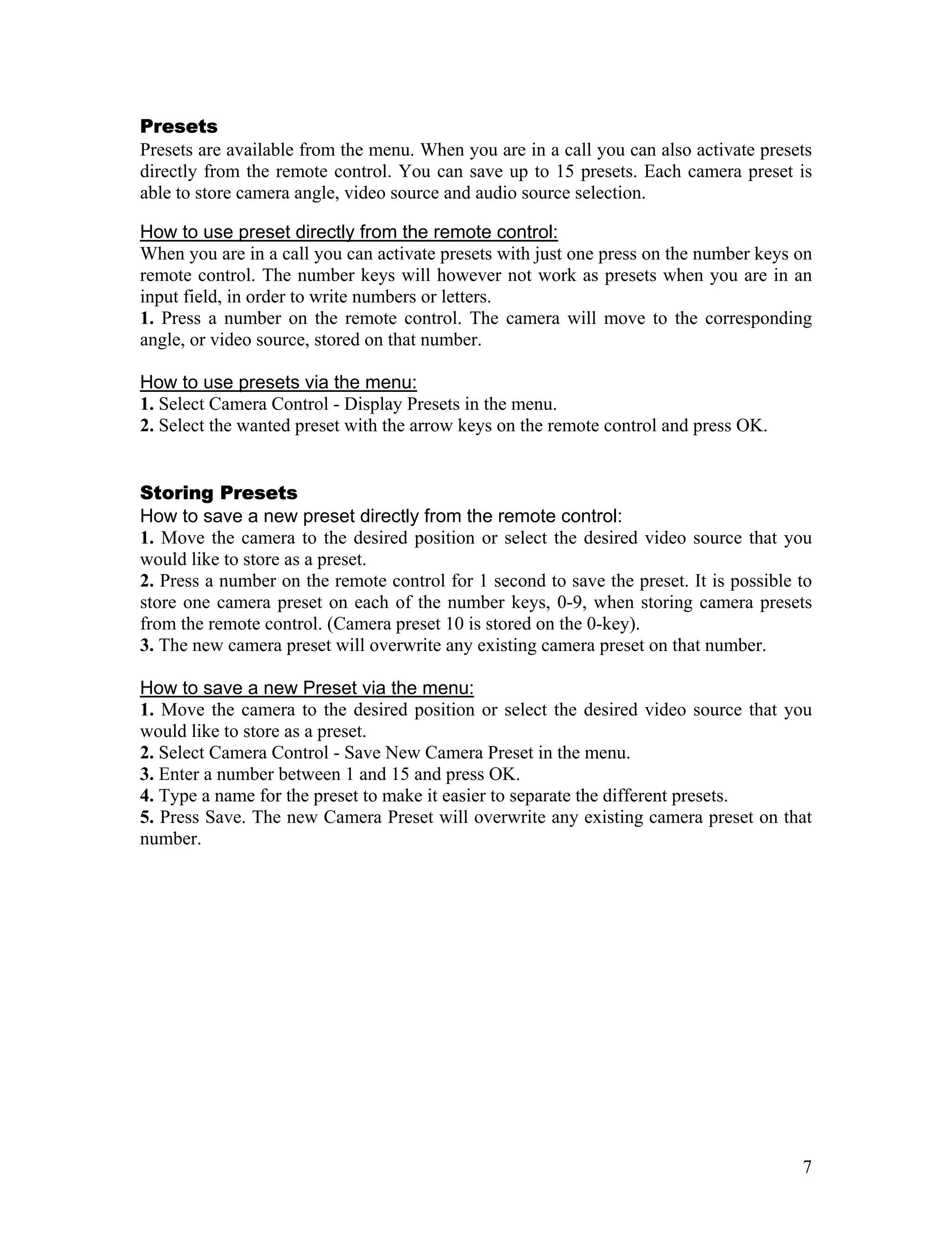 Presets
Presets are available from the menu. When you are in a call you can also activate presets
directly from the remote control. You can save up to 15 presets. Each camera preset is
able to store camera angle, video source and audio source selection.

How to use preset directly from the remote control:
When you are in a call you can activate presets with just one press on the number keys on
remote control. The number keys will however not work as presets when you are in an
input field, in order to write numbers or letters.
1. Press a number on the remote control. The camera will move to the corresponding
angle, or video source, stored on that number.

How to use presets via the menu:
1. Select Camera Control - Display Presets in the menu.
2. Select the wanted preset with the arrow keys on the remote control and press OK.


Storing Presets
How to save a new preset directly from the remote control:
1. Move the camera to the desired position or select the desired video source that you
would like to store as a preset.
2. Press a number on the remote control for 1 second to save the preset. It is possible to
store one camera preset on each of the number keys, 0-9, when storing camera presets
from the remote control. (Camera preset 10 is stored on the 0-key).
3. The new camera preset will overwrite any existing camera preset on that number.

How to save a new Preset via the menu:
1. Move the camera to the desired position or select the desired video source that you
would like to store as a preset.
2. Select Camera Control - Save New Camera Preset in the menu.
3. Enter a number between 1 and 15 and press OK.
4. Type a name for the preset to make it easier to separate the different presets.
5. Press Save. The new Camera Preset will overwrite any existing camera preset on that
number.




                                                                                        7
 