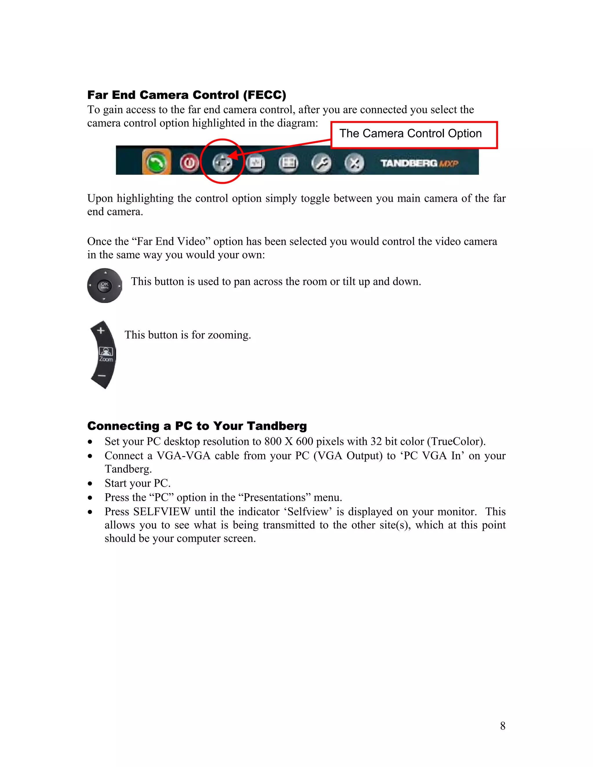 Far End Camera Control (FECC)
To gain access to the far end camera control, after you are connected you select the
camera control option highlighted in the diagram:
                                                       The Camera Control Option




Upon highlighting the control option simply toggle between you main camera of the far
end camera.

Once the “Far End Video” option has been selected you would control the video camera
in the same way you would your own:

         This button is used to pan across the room or tilt up and down.



       This button is for zooming.




Connecting a PC to Your Tandberg
• Set your PC desktop resolution to 800 X 600 pixels with 32 bit color (TrueColor).
• Connect a VGA-VGA cable from your PC (VGA Output) to ‘PC VGA In’ on your
  Tandberg.
• Start your PC.
• Press the “PC” option in the “Presentations” menu.
• Press SELFVIEW until the indicator ‘Selfview’ is displayed on your monitor. This
  allows you to see what is being transmitted to the other site(s), which at this point
  should be your computer screen.




                                                                                       8
 