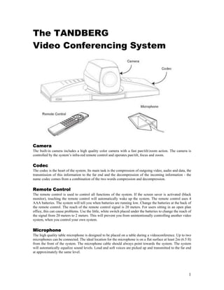 The TANDBERG
Video Conferencing System




Camera
The built-in camera includes a high quality color camera with a fast pan/tilt/zoom action. The camera is
controlled by the system’s infra-red remote control and operates pan/tilt, focus and zoom.

Codec
The codec is the heart of the system. Its main task is the compression of outgoing video, audio and data, the
transmission of this information to the far end and the decompression of the incoming information - the
name codec comes from a combination of the two words compression and decompression.

Remote Control
The remote control is used to control all functions of the system. If the screen saver is activated (black
monitor), touching the remote control will automatically wake up the system. The remote control uses 4
AAA batteries. The system will tell you when batteries are running low. Change the batteries at the back of
the remote control. The reach of the remote control signal is 20 meters. For users sitting in an open plan
office, this can cause problems. Use the little, white switch placed under the batteries to change the reach of
the signal from 20 meters to 2 meters. This will prevent you from unintentionally controlling another video
system, when you control your own system.

Microphone
The high quality table microphone is designed to be placed on a table during a videoconference. Up to two
microphones can be connected. The ideal location for the microphone is on a flat surface at least 2m (6.5 ft)
from the front of the system. The microphone cable should always point towards the system. The system
will automatically equalize sound levels. Loud and soft voices are picked up and transmitted to the far end
at approximately the same level.




                                                                                                             1
 
