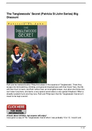 The Tanglewoods’ Secret (Patricia St John Series) Big
Discount




Ruth and her beloved brother Philip find solace in the expanse of Tanglewoods’. There they
escape into bird watching, climbing, and general misadventures with their friend Terry. But life
with their Aunt is harsh, and Ruth suffers from an incorrigible temper. Just when she thinks she
can’t take it anymore, she learns a very special secret about a very special Shepherd. When a
dreadful accident hurts one they love, Ruth and Philip learn that the Tanglewoods’ Secret isn’t
meant to be kept a secret.




A book about children, but anyone will enjoy!
I was given a copy of The Tanglewoods’ Secret when I was probably 10 or 12. I read it and




                                                                                           1/2
 