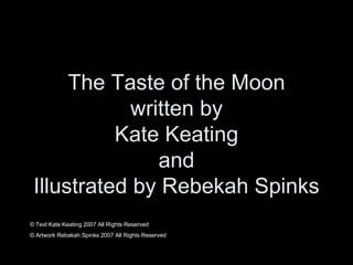 The Taste of the Moon written by Kate Keating and Illustrated by Rebekah Spinks © Text Kate Keating 2007 All Rights Reserved © Artwork Rebakah Spinks 2007 All Rights Reserved 