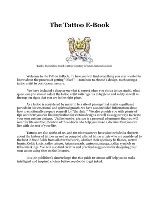 The Tattoo E-Book
"Lucky Horseshoe Stock Tattoo" courtesy of www.findatattoo.com
Welcome to the Tattoo E-Book. In here you will find everything you ever wanted to
know about the process of getting "inked" -- from how to choose a design, to choosing a
tattoo artist to post-operative care.
We have included a chapter on what to expect when you visit a tattoo studio, what
questions you should ask of the tattoo artist with regards to hygiene and safety as well as
the top ten signs that you are in the right place.
As a tattoo is considered by many to be a rite of passage that marks significant
periods in our emotional and spiritual growth, we have also included information about
how to emotionally prepare yourself for "the chair." We also provide you with plenty of
tips on where you can find inspiration for custom designs as well as suggest ways to create
your own custom designs. Unlike jewelry, a tattoo is a personal adornment that you will
wear for life and the intention of this e-book is to help you make a decision that you can
live with the rest of your life.
Tattoos are also works of art, and for this reason we have also included a chapters
about the history of tattoos as well as compiled a list of tattoo artists who are considered to
the best in their fields from all over the world, whether their specialty be flames, sacred
hearts, Celtic knots, sailor tattoos, Asian symbols, cartoons, manga, zodiac symbols or
tribal markings. You will also find creative and practical suggestions for designing your
own tattoo using sites on the Internet.
It is the publisher's sincere hope that this guide to tattoos will help you to make
intelligent and inspired choices before you decide to get inked.
 