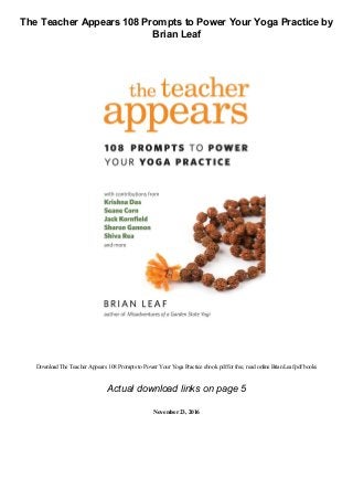 The Teacher Appears 108 Prompts to Power Your Yoga Practice by
Brian Leaf
Download The Teacher Appears 108 Prompts to Power Your Yoga Practice ebook pdffor free, read online BrianLeafpdfbooks
Actual download links on page 5
November23, 2016
 