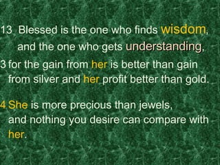 13  Blessed is the one who finds  wisdom ,    and the one who gets  understanding , for the gain from  her  is better than gain from silver and  her  profit better than gold. She  is more precious than jewels, and nothing you desire can compare with  her . 