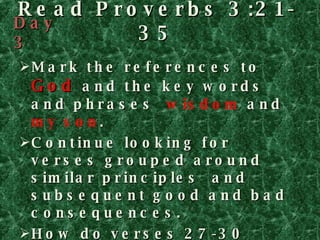 Read Proverbs 3:21-35 Mark the references to  God  and the key words and phrases  wisdom  and  my son . Continue looking for verses grouped around similar principles  and  subsequent good and bad consequences. How do verses 27-30 relate to verses 31-35? Finally, determine the theme of Proverbs 3 and record it on PROVERBS  AT A GLANCE on page 107. Day 3 