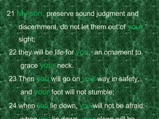 21  My son,  preserve sound judgment and  discernment, do not let them out of  your   sight;    22 they will be life for  you ,  an ornament to  grace  your  neck.    23 Then  you  will go on  your  way in safety,       and  your  foot will not stumble;    24 when  you  lie down,  you  will not be afraid;     when  you  lie down,  your  sleep will be sweet.    25 Have no fear of sudden disaster  or of the ruin  that overtakes the wicked,  