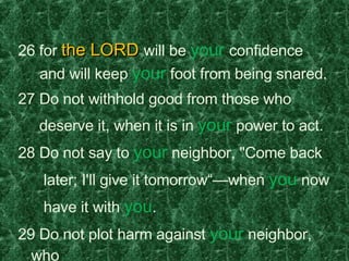 26 for  the LORD  will be  your   confidence    and will keep  your  foot from being snared.  27 Do not withhold good from those who  deserve it, when it is in  your  power to act.  28 Do not say to  your  neighbor, "Come back  later; I'll give it tomorrow“—when  you  now  have it with  you .  29 Do not plot harm against  your  neighbor, who  lives trustfully near  you .  30 Do not accuse a man for no reason— when  he has done  you  no harm.  