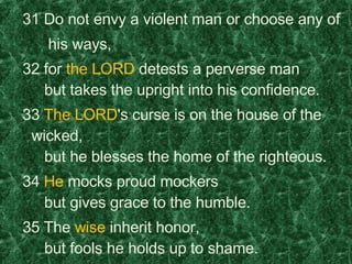   31 Do not envy a violent man or choose any of  his ways,    32 for  the LORD  detests a perverse man     but takes the upright into his confidence.    33  The LORD 's curse is on the house of the wicked,     but he blesses the home of the righteous.    34  He  mocks proud mockers     but gives grace to the humble.    35 The  wise  inherit honor,     but fools he holds up to shame. 