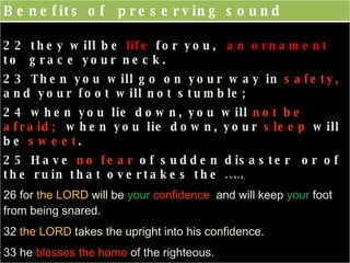 Benefits of  preserving sound judgment  and discernment 22 they will be  life  for you,  an ornament  to  grace your neck.  23 Then you will go on your way in  safety,  and your foot will not stumble;  24 when you lie down, you will  not be afraid;  when you lie down, your  sleep  will be  sweet .  25 Have  no fear  of sudden disaster  or of the ruin that overtakes the  wicked,  26 for  the LORD  will be  your   confidence   and will keep  your  foot from being snared.  32  the LORD  takes the upright into his confidence.  33 he  blesses the home  of the righteous.  34 gives grace  to the humble.  35 The  wise   inherit honor 