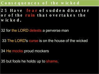 Consequences of  the wicked 25 Have  fear  of sudden disaster  or of the  ruin  that overtakes the wicked,    32 for  the LORD  detests  a perverse man 33  The LORD 's  curse  is on the house of the wicked 34  He   mocks  proud mockers  35 but fools he holds up to  shame . 