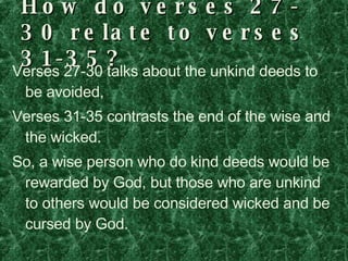 How do verses 27-30 relate to verses 31-35? Verses 27-30 talks about the unkind deeds to be avoided, Verses 31-35 contrasts the end of the wise and the wicked. So, a wise person who do kind deeds would be rewarded by God, but those who are unkind to others would be considered wicked and be cursed by God. 
