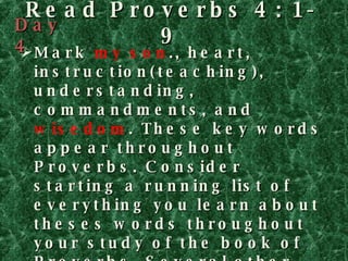 Read Proverbs 4: 1-9 Mark  my son ., heart, instruction(teaching), understanding, commandments, and  wisedom . These key words appear throughout Proverbs. Consider starting a running list of everything you learn about theses words throughout your study of the book of Proverbs. Several other themes run through the book, so as you see them cropping up again and again, you can compile lists of everything you learn in all the chapters of Proverbs. Day 4 