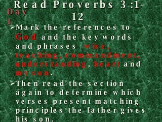 Read Proverbs 3:1-12 Mark the references to  God  and the key words and phrases  wise, teaching, commandment, understanding ,  heart   and  my son . Then read the section again to determine which verses present matching principles the father gives his son. Watch for the word  so , which introduces the reason for the instruction that precedes it. Day 1 