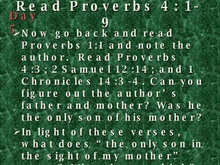 Read Proverbs 4: 1-9 Now go back and read Proverbs 1:1 and note the author.  Read Proverbs 4:3; 2Samuel 12:14; and 1 Chronicles 14:3-4. Can you figure out the author’s father and mother? Was he the only son of his mother? In light of these verses, what does “the only son in the sight of my mother” mean? What do you think? What actions does the author urge? Make a list, and as before, write out the benefits for each action in a second column. Day 5 