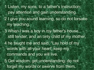   1 Listen, my sons, to a father's instruction;   pay attention and gain understanding.    2 I give you sound learning, so do not forsake my teaching.    3 When I was a boy in my father's house,   still tender, and an only child of my mother,    4 he taught me and said, "Lay hold of my words with all your heart; keep my commands and you will live.    5 Get wisdom, get understanding; do not forget my words or swerve from them.  