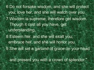   6 Do not forsake wisdom, and she will protect you; love her, and she will watch over you.    7 Wisdom is supreme; therefore get wisdom.   Though it cost all you have, get understanding.    8 Esteem her, and she will exalt you; embrace her, and she will honor you.    9 She will set a garland of grace on your head   and present you with a crown of splendor."  