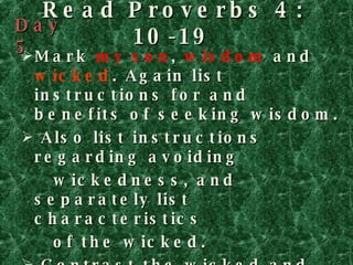 Read Proverbs 4: 10-19 Mark  my son ,  wisdom  and  wicked . Again list instructions for and benefits of seeking wisdom.  Also list instructions regarding avoiding  wickedness, and separately list characteristics  of the wicked. Contrast the wicked and  the righteous. (Hint: Look for the word  but .   Contrasts are very important in Proverbs. If you don’t understand an instruction, the contrast may make it clear.  Day 5 
