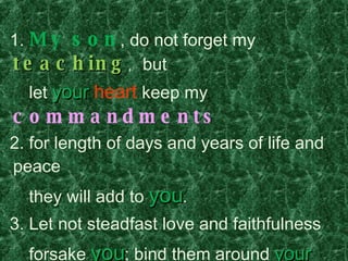 1.  My son , do not forget my  teaching ,  but  let  your   heart   keep my  commandments 2. for length of days and years of life and peace  they will add to  you .     3. Let not steadfast love and faithfulness  forsake  you ; bind them around  your  neck;      write them on the tablet of  your  heart  4. So  you  will find favor and good success    in the sight of  God  and man.  5. Trust in  the LORD  with all  your   heart  , and  do not lean on your own  understanding . 