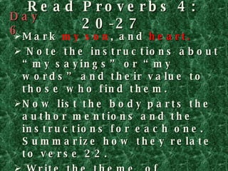 Read Proverbs 4: 20-27 Mark  my son , and  heart. Note the instructions about “my sayings” or “my words” and their value to those who find them. Now list the body parts the author mentions and the instructions for each one. Summarize how they relate to verse 22.   Write the theme  of Proverbs 4 on PROVERBS  AT A Glance Day 6 