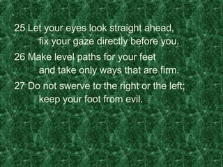 .    25 Let your eyes look straight ahead,         fix your gaze directly before you.    26 Make level paths for your feet         and take only ways that are firm.    27 Do not swerve to the right or the left;         keep your foot from evil. 
