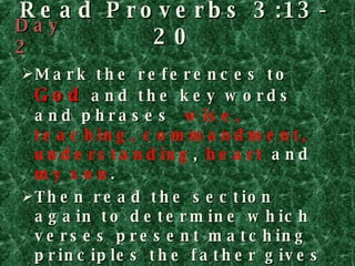 Read Proverbs 3:13-20 Mark the references to  God  and the key words and phrases  wise, teaching, commandment, understanding ,  heart   and  my son . Then read the section again to determine which verses present matching principles the father gives his son. Watch for the word  so , which introduces the reason for the instruction that precedes it. Day 2 