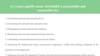 1. Formulating national educational policies.
2. Formulating the national basic education plan.
3. Promulgating national educational standards.
4. Monitoring and assessing national learning outcomes.
5. Undertaking national educational research and studies.
6. Enhancing the employment status, professional competence, welfare and working conditions of all
personnel of the department.
7. Enhancing the total development of learners through local and national programmes and/or projects.
In a more specific sense, the DepEd is accountable and
responsible for:
 