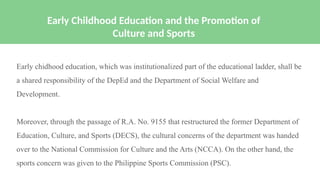 Early chidhood education, which was institutionalized part of the educational ladder, shall be
a shared responsibility of the DepEd and the Department of Social Welfare and
Development.
Moreover, through the passage of R.A. No. 9155 that restructured the former Department of
Education, Culture, and Sports (DECS), the cultural concerns of the department was handed
over to the National Commission for Culture and the Arts (NCCA). On the other hand, the
sports concern was given to the Philippine Sports Commission (PSC).
Early Childhood Education and the Promotion of
Culture and Sports
 