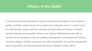 It is the mission of the department to protect and promote the right of every Filipino to
quality, equitable, culture-based, and complete basic education where: "Learners learn
in a child friendly, gender sensitive, and safe and motivating environment. Teachers
facilitate learning and constantly nurture every learner. Administrators and staff, as
stewards of the institution, ensure an enabling and supportive environment for effective
learning to happen. Family, community and other stakeholders are actively engaged and
share responsibility for developing lifelong learners (DepEd website, 2016).
Mission of the DepEd
 