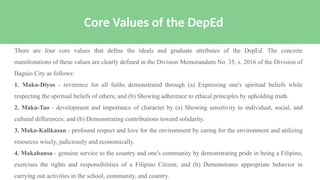 There are four core values that define the ideals and graduate attributes of the DepEd. The concrete
manifestations of these values are clearly defined in the Division Memorandum No. 35, s. 2016 of the Division of
Baguio City as follows:
1. Maka-Diyos - reverence for all faiths demonstrated through (a) Expressing one's spiritual beliefs while
respecting the spiritual beliefs of others; and (b) Showing adherence to ethical principles by upholding truth.
2. Maka-Tao - development and importance of character by (a) Showing sensitivity to individual, social, and
cultural differences; and (b) Demonstrating contributions toward solidarity.
3. Maka-Kalikasan - profound respect and love for the environment by caring for the environment and utilizing
resources wisely, judiciously and economically.
4. Makabansa - genuine service to the country and one's community by demonstrating pride in being a Filipino,
exercises the rights and responsibilities of a Filipino Citizen; and (b) Demonstrates appropriate behavior in
carrying out activities in the school, community, and country.
Core Values of the DepEd
 