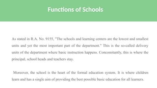 As stated in R.A. No. 9155, "The schools and learning centers are the lowest and smallest
units and yet the most important part of the department." This is the so-called delivery
units of the department where basic instruction happens. Concomitantly, this is where the
principal, school heads and teachers stay.
Moreover, the school is the heart of the formal education system. It is where children
learn and has a single aim of providing the best possible basic education for all learners.
Functions of Schools
 