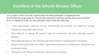 • More administrative authority and the corresponding accountability for improving teaching
competencies and pupils' achievement.
• More authority to manage the school's funds for maintenance and other operating expenses
(MOOE)
• Raise additional funds for the school through Parent-Teachers and Community Associations;
• Design and develop his/her own school improvement programme in collaboration with parents and
community leaders.
• Participate in the selection, recruitment, and promotion of teachers.
Functions of the Schools Division Offices
A key feature of the Act is the empowerment of school principals. It implements the
decentralization programme by transferring substantive decision-making powers to the school
level. As stipulated in the Act, the principals shall assume the following:
 