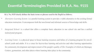 • Alternative Learning System- is a parallel learning system to provide a viable alternative to the existing formal
education instruction. It encompasses both the non-formal and informal sources of knowledge and skills.
• Integrated School- is a school that offers a complete basic education in one school site and has a unified
instructional program.
• Learning Center- is a physical space to house learning resources and failies of a leaming program for out-of-
school youth and adults. It is a venue for face-to-face learning and activiies and other learning opportunities
for community development and improvement of the people's quality of life. Examples of which are Barangay
Centers, gymnasium, and other places where learning takes place in the community.
Essential Terminologies Provided in R.A. No. 9155
R.A. No, 9155 clearly defines the basic terms or phrases used in the DepEd as follows:
 