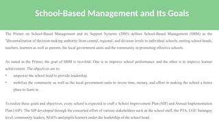 The Primer on School-Based Management and its Support Systems (2005) defines School-Based Management (SBM) as the
"decentralization of decision-making authority from central, regional, and division levels to individual schools, uniting school heads,
teachers, learners as well as parents, the local government units and the community in promoting effective schools.
As stated in the Primer, the goal of SBM is two-fold. One is to improve school performance and the other is to improve learner
achievement. The objectives are to:
• empower the school head to provide leadership.
• mobilize the community as well as the local government units to invest time, money, and effort in making the school a better
place to learn in.
To realize these goals and objectives, every school is expected to craft a School Improvement Plan (SIP) and Annual Implementation
Plan (AIP). The SIP developed through the concerted effort of various stakeholders such as the school staff, the PTA, LGU barangay
level, community leaders, NGO's and pupils/learners under the leadership of the school head.
School-Based Management and Its Goals
 