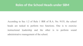 According to Sec 1.2 of Rule 1 IRR of R.A. No. 9155, the school
heads are tasked to perform two functions. One is to exercise
instructional leadership and the other is to perform sound
administrative management of the school.
Roles of the School Heads under SBM
 