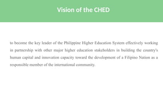to become the key leader of the Philippine Higher Education System effectively working
in partnership with other major higher education stakeholders in building the country's
human capital and innovation capacity toward the development of a Filipino Nation as a
responsible member of the international community.
Vision of the CHED
 