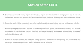 A. Promote relevant and quality higher education (i.e. higher education institutions and programs are at par with
international standards and graduates and professionals are highly competent and recognized in the international arena)
B. Ensure that quality higher education is accessible to all who seek it particularly those who may not be able to afford it;
C. Guarantee and protect academic freedom for continuing intellectual growth, advancement of learning and research,
development of responsible and effective leadership, education of high level professionals, and enrichment of historical
and cultural heritages; and
D. Commit to moral ascendancy that eradicates corrupt practices, institutionalizes transparency and accountability and
encourages participatory governance in the Commission and the sub-sector.
Mission of the CHED
 