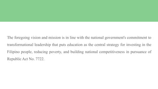 The foregoing vision and mission is in line with the national government's commitment to
transformational leadership that puts education as the central strategy for investing in the
Filipino people, reducing poverty, and building national competitiveness in pursuance of
Republic Act No. 7722.
 