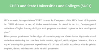 SUCs are under the supervision of CHED because the Chairperson of the SUCs Board of Regents is
the CHED chairman or one of his/her commissioners. As stated in the Act, "state-supported
institutions of higher learning shall gear their programs to national, regional or local development
plans.”
This expressed provision of the law aligns all curricular programs of state funded higher educational
institutions so that they can contribute in the national, regional, and local goals. Moreover, this is a
way of ensuring that government expenditures of SUCs are utilized in accordance with the priority
programs, thrusts, and directions of the national government.
CHED and State Universities and Colleges (SUCs)
 