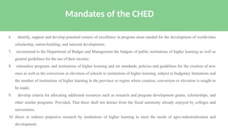 6. identify, support and develop potential centers of excellence in program areas needed for the development of world-class
scholarship, nation building; and national development;
7. recommend to the Department of Budget and Management the budgets of public institutions of higher learning as well as
general guidelines for the use of their income;
8. rationalize programs and institutions of higher learning and set standards, policies and guidelines for the creation of new
ones as well as the conversion or elevation of schools to institutions of higher learning, subject to budgetary limitations and
the number of institutions of higher learning in the province or region where creation, conversion or elevation is sought to
be made;
9. develop criteria for allocating additional resources such as research and program development grants, scholarships, and
other similar programs: Provided, That these shall not detract from the fiscal autonomy already enjoyed by colleges and
universities;
10. direct or redirect purposive research by institutions of higher learning to meet the needs of agro-industrialization and
development;
Mandates of the CHED
 