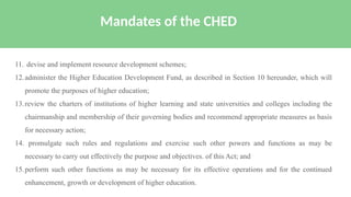 11. devise and implement resource development schemes;
12.administer the Higher Education Development Fund, as described in Section 10 hereunder, which will
promote the purposes of higher education;
13.review the charters of institutions of higher learning and state universities and colleges including the
chairmanship and membership of their governing bodies and recommend appropriate measures as basis
for necessary action;
14. promulgate such rules and regulations and exercise such other powers and functions as may be
necessary to carry out effectively the purpose and objectives. of this Act; and
15.perform such other functions as may be necessary for its effective operations and for the continued
enhancement, growth or development of higher education.
Mandates of the CHED
 