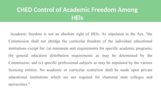 Academic freedom is not an absolute right of HEIs. As stipulated in the Act, "the
Commission shall not abridge the curricular freedom of the individual educational
institutions except for: (a) minimum unit requirements for specific academic programs;
(b) general education distribution requirements as may be determined by the
Commission; and (c) specific professional subjects as may be stipulated by the various
licensing entities. No academic or curricular restriction shall be made upon private
educational institutions which are not required for chartered state colleges and
universities."
CHED Control of Academic Freedom Among
HEls
 
