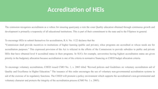 The comission recognizes accreditaion as a vehice for ensuring quairyaniy a rein the coun Quality education obtained through continuous growth and
development is primarily a responsity of all educational institutions. This is part of their commitment to the state and to the Filipinos in general.
To encourage HEIs to submit themselves for accreditation, R.A. No. 1122 declares that the
"Commission shall provide incentives to institutions of higher learning (public and private), whoe programs are accredited or whose needs are for
accreditation purposes." This expressed provision of the Act is refected in the efforts of the Commission to provide subsidies to public and private
HEls that have obtained level 4 accredited status in their programs. In SUCs for example, universities having highest accreditation status are given
priority in the budgetary allocation because accreditation is one of the criteria in normative financing or CHED budget allocation criteria.
To encourage voluntary accreditation, CHED issued CMO No. 1, s. 2005 titled “Revised policies and Guidelines on voluntary accreditation aid of
Quality and Excellence in Higher Education.” The issuance of this order encourages the use of voluntary non-governmental accreditation systems in
aid of the exercise of its regulatory functions. The CHED will promote a policy environment which supports the accreditation's non-governmental and
voluntary character and protects the integrity of the accreditation process (CMO No. 1 s. 2005).
Accreditation of HEls
 