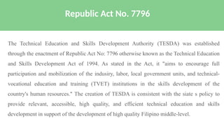 The Technical Education and Skills Development Authority (TESDA) was established
through the enactment of Republic Act No: 7796 otherwise known as the Technical Education
and Skills Development Act of 1994. As stated in the Act, it "aims to encourage full
participation and mobilization of the indusiry, labor, local government units, and technical-
vocational education and training (TVET) institutions in the skills development of the
country's human resources." The creation of TESDA is consistent with the siate s policy to
provide relevant, accessible, high quality, and efficient technical education and skills
development in support of the development of high quality Filipino middle-level.
Republic Act No. 7796
 