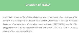 A significant feature of the aforementioned Act was the integration of the functions of the
former National Manpower and Youth Council (NMYC), the Bureau of Technical-Vocational
Education of the department of education, culture and sports (BTVE-DECS), and the office
of apprenticeship of the department of labor and employment (DOLE). In short, the merging
of these offices gave birth to TESDA.
Creation of TESDA
 