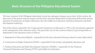 Basic Structure of the Philippine Educational System
The basic structure of the Philippine educational system has undergone changes across time. In this section, the
discussion of the present structure begins with the basic education Department of Education) followed by tertiary
education (Commission on Higher Education), then the middle level education (Technical Education and Skills
Development Authority).
Part of the reforms outlined by the Congressional Commission on Education in 1992 is the triocalization approach
in the management of the education sector. This paved the way for the creation of three (3) governing bodies or
departments in the education sector as follows:
1. Department of Education (DepEd) - responsible for the basic education from pre-school to senior high school;
2. Commission on Higher Education (CHED) - responsible for the tertiary and graduate education; and
3. Technical Education and Skills Development Authority (TESDA) - responsible for the Technical
Vocational Education and Training (TVET) and middle level education.
 