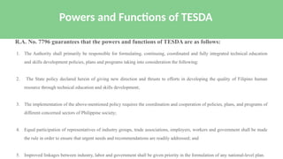 1. The Authority shall primarily be responsible for formulating, continuing, coordinated and fully integrated technical education
and skills development policies, plans and programs taking into consideration the following:
2. The State policy declared herein of giving new direction and thrusts to efforts in developing the quality of Filipino human
resource through technical education and skills development;
3. The implementation of the above-mentioned policy requires the coordination and cooperation of policies, plans, and programs of
different concerned sectors of Philippine society;
4. Equal participation of representatives of industry groups, trade associations, employers, workers and government shall be made
the rule in order to ensure that urgent needs and recommendations are readily addressed; and
5. Improved linkages between industry, labor and government shall be given priority in the formulation of any national-level plan.
Powers and Functions of TESDA
R.A. No. 7796 guarantees that the powers and functions of TESDA are as follows:
 