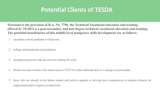 1. secondary school graduates or drop-outs.
2. college undergraduates and graduates.
3. unemployed persons who are actively looking for work.
4. former overseas workers who tend to turn to TVET for either aditional skils or a change in career paths.
5. those who are already in the labour market and need to upgrade or develop new competencies to enhance chances for
employment and/or improve productivity.
Potential Clients of TESDA
Pursuant to the provision of R.A. No. 7796, the Technical Vocational education and training
offered by TESDA is a post-secondary and non-degree technical vocational education and training.
The potential beneficiaries of this middle level manpower skills development are as follows:
 