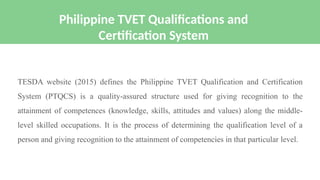 TESDA website (2015) defines the Philippine TVET Qualification and Certification
System (PTQCS) is a quality-assured structure used for giving recognition to the
attainment of competences (knowledge, skills, attitudes and values) along the middle-
level skilled occupations. It is the process of determining the qualification level of a
person and giving recognition to the attainment of competencies in that particular level.
Philippine TVET Qualifications and
Certification System
 