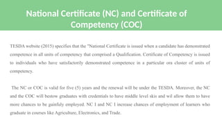 TESDA website (2015) specifies that the "National Certificate is issued when a candidate has demonstrated
competence in all units of competency that comprised a Qualification. Certificate of Competency is issued
to individuals who have satisfactorily demonstrated competence in a particular ora cluster of units of
competency.
The NC or COC is valid for five (5) years and the renewal will be under the TESDA. Moreover, the NC
and the COC will bestow graduates with credentials to have middle level skis and wil allow them to have
more chances to be gainfuly employed. NC I and NC I increase chances of employment of learners who
graduate in courses like Agriculture, Electronics, and Trade.
National Certificate (NC) and Certificate of
Competency (COC)
 