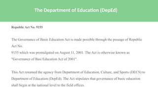 Republic Act No. 9155
The Governance of Basic Education Act is made possible through the passage of Republic
Act No.
9155 which was promulgated on August 11, 2001. The Act is otherwise known as
"Governance of Basi Education Act of 2001".
This Act renamed the agency from Department of Education, Culture, and Sports (DECS) to
Department of Education (DepEd). The Act stipulates that governance of basic education
shall begin at the national level to the field offices.
The Department of Education (DepEd)
 
